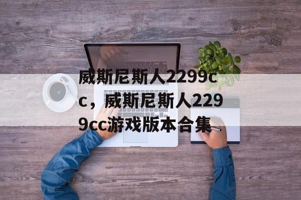 威斯尼斯人2299cc，威斯尼斯人2299cc游戏版本合集